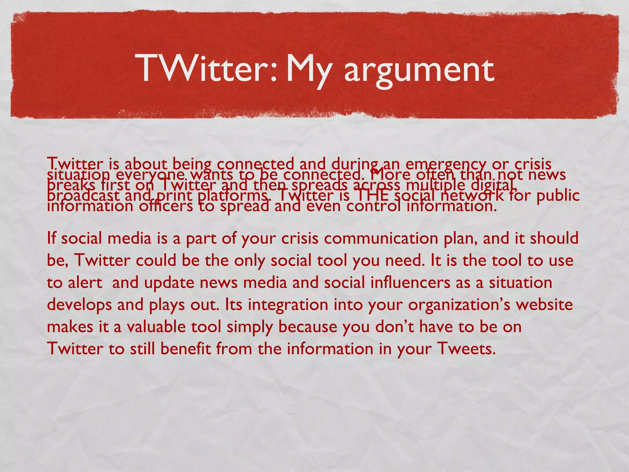 TWitter: My argument
Twitter is about being connected and during an emergency or crisis
situation everyone wants to be connected. More often than not news
breaks first on Twitter and then spreads across multiple digital,
broadcast and print platforms. Twitter is THE social network for public
information officers to spread and even control information.
If social media is a part of your crisis communication plan, and it should
be, Twitter could be the only social tool you need. It is the tool to use
to alert  and update news media and social influencers as a situation
develops and plays out. Its integration into your organization’s website
makes it a valuable tool simply because you don’t have to be on
Twitter to still benefit from the information in your Tweets.
 