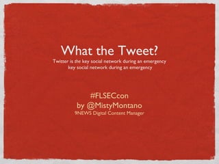 What the Tweet?
Twitter is the key social network during an emergency
key social network during an emergency
#FLSECcon
by @MistyMontano
9NEWS Digital Content Manager
 