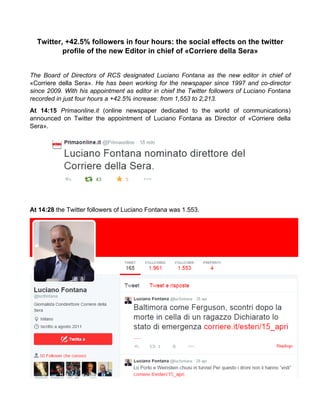 Twitter, +42.5% followers in four hours: the social effects on the twitter
profile of the new Editor in chief of «Corriere della Sera»
The Board of Directors of RCS designated Luciano Fontana as the new editor in chief of
«Corriere della Sera». He has been working for the newspaper since 1997 and co-director
since 2009. With his appointment as editor in chief the Twitter followers of Luciano Fontana
recorded in just four hours a +42.5% increase: from 1,553 to 2,213.
At 14:15 Primaonline.it (online newspaper dedicated to the world of communications)
announced on Twitter the appointment of Luciano Fontana as Director of «Corriere della
Sera».
At 14:28 the Twitter followers of Luciano Fontana was 1.553.
	
  
 