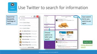 Use Twitter to search for information
Save search
terms you
want to use
again
Search for
keywords,
hashtags or
users
Choose
options to
tailor your
search
Using advanced
search
Useful link
TWITTER FOR ACADEMICS: GET BETTER CONNECTED
 