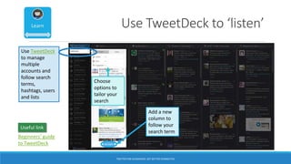 Use TweetDeck to ‘listen’
Add a new
column to
follow your
search term
Use TweetDeck
to manage
multiple
accounts and
follow search
terms,
hashtags, users
and lists
Choose
options to
tailor your
search
Beginners’ guide
to TweetDeck
Useful link
TWITTER FOR ACADEMICS: GET BETTER CONNECTED
 