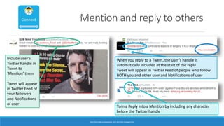 Mention and reply to others
Include user’s
Twitter handle in
Tweet to
‘Mention’ them
Tweet will appear
in Twitter Feed of
your followers
and Notifications
of user
When you reply to a Tweet, the user’s handle is
automatically included at the start of the reply
Tweet will appear in Twitter Feed of people who follow
BOTH you and other user and Notifications of user
Turn a Reply into a Mention by including any character
before the Twitter handle
TWITTER FOR ACADEMICS: GET BETTER CONNECTED
 