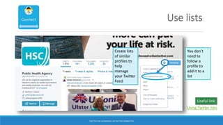 Use lists
Create lists
of similar
profiles to
help
manage
your Twitter
Feed
You don’t
need to
follow a
profile to
add it to a
list
TWITTER FOR ACADEMICS: GET BETTER CONNECTED
Using Twitter lists
Useful link
 