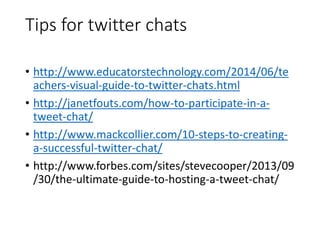 Tips for twitter chats 
• http://www.educatorstechnology.com/2014/06/te 
achers-visual-guide-to-twitter-chats.html 
• http://janetfouts.com/how-to-participate-in-a-tweet- 
chat/ 
• http://www.mackcollier.com/10-steps-to-creating-a- 
successful-twitter-chat/ 
• http://www.forbes.com/sites/stevecooper/2013/09 
/30/the-ultimate-guide-to-hosting-a-tweet-chat/ 
 