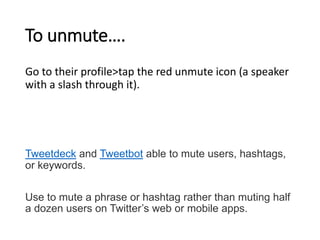 To unmute…. 
Go to their profile>tap the red unmute icon (a speaker 
with a slash through it). 
Tweetdeck and Tweetbot able to mute users, hashtags, 
or keywords. 
Use to mute a phrase or hashtag rather than muting half 
a dozen users on Twitter’s web or mobile apps. 
 