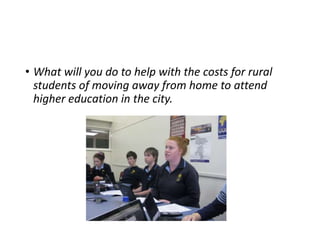 • What will you do to help with the costs for rural 
students of moving away from home to attend 
higher education in the city. 
 