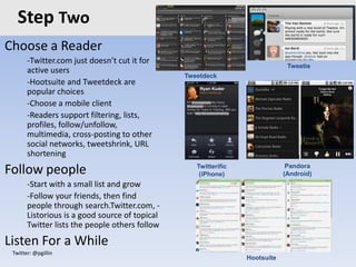 Twitter: @pgillin
Step Two
Choose a Reader
-Twitter.com just doesn’t cut it for
active users
-Hootsuite and Tweetdeck are
popular choices
-Choose a mobile client
-Readers support filtering, lists,
profiles, follow/unfollow,
multimedia, cross-posting to other
social networks, tweetshrink, URL
shortening
Follow people
-Start with a small list and grow
-Follow your friends, then find
people through search.Twitter.com, -
Listorious is a good source of topical
Twitter lists the people others follow
Listen For a While
Hootsuite
Tweetie
Twitterific
(iPhone)
Pandora
(Android)
Tweetdeck
 
