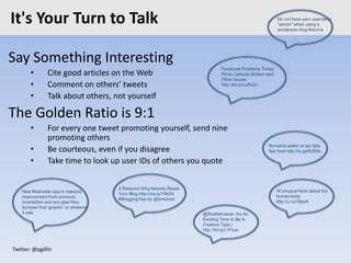 Twitter: @pgillin
It's Your Turn to Talk
Say Something Interesting
• Cite good articles on the Web
• Comment on others’ tweets
• Talk about others, not yourself
The Golden Ratio is 9:1
• For every one tweet promoting yourself, send nine
promoting others
• Be courteous, even if you disagree
• Take time to look up user IDs of others you quote
@ShellyKramer: It's An
Exciting Time to Be A
Creative Type |
http://bit.ly/c1Fzxo
Romania seeks to tax fatty
fast food http://is.gd/8JS5a
New Mashable app is massive
improvement from previous
incantation and soo glad they
dumped that 'graphic' or whatever
it was
16 unusual facts about the
human body
http://u.nu/3fpw5
Do not have your username
"admin" when using a
wordpress blog #wcmia
4 Reasons Why Nobody Reads
Your Blog http://ow.ly/19kDd
#BloggingTips by @binterest
Facebook Problems Today:
Photo Uploads Broken and
Other Issues
http://bit.ly/cuRs2n
 