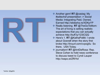Twitter: @pgillin
 Another gem! RT @casieg: My
#adtechsf presentation -> Social
Media: Integrating Paid, Owned,
Earned http://slidesha.re/XDKpYP
 Really listening RT @TheGoToMom:
The art of living is setting realistic
expectations that you can actually
achieve http://buff.ly/123iCQQ
 Here's 1. RT @KathaPollitt: I wrote
about Gosnell when the story first
broke http://tinyurl.com/cvpog5u So
there, USA Today.
 journalism! RT @AntDeRosa: Rep.
Steve Cohen to hold news conference
to discuss tweet to Cyndi Lauper
http://wapo.st/ZRiYoI
 