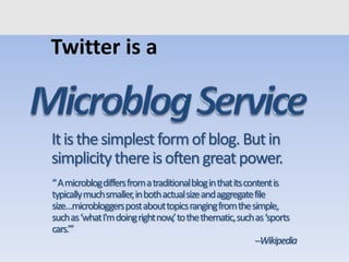 Twitter is a
“Amicroblogdiffersfromatraditionalbloginthatitscontentis
typicallymuchsmaller,inbothactualsizeandaggregatefile
size…microbloggerspostabouttopicsrangingfromthesimple,
suchas‘whatI'mdoingrightnow,’tothethematic,suchas‘sports
cars.’”
--Wikipedia
Itisthesimplestformofblog. Butin
simplicitythereisoftengreatpower.
 