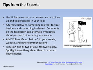 Twitter: @pgillin
Tips from the Experts
• Use LinkedIn contacts or business cards to look
up and follow people in your field
• Alternate between something relevant to your
business and something irrelevant. Comments
on the tax season can alternate with notes
about passion fruits coming into season.
• Add “Follow Me on Twitter” to your emails,
website, and other communications
• Focus on one or two of your followers a day.
Spotlight something about them in a tweet.
They’ll notice.
Excerpted from “137 Twitter Tips: How Small Businesses Get The Most
From Twitter” by Small Business Trends (@smallbiztrends)
 