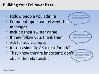 Twitter: @pgillin
Building Your Follower Base
• Follow people you admire
• Comment upon and retweet their
messages
• Include their Twitter name
• If they follow you, thank them
• Ask for advice, input
• It’s occasionally OK to ask for a RT
• They know they’re important; don’t
abuse the relationship
Checking out "Facebook and
Health Ads" on @WEGOHealth
: http://ning.it/93dQ6z
Tweeps: I'm in front of a college
journalism class. What shld
these students know abt social
media.
RT @tshuttleworth: This is the
golden age of engagement for
book publishers. - Arianna
Huffington #toccon
 