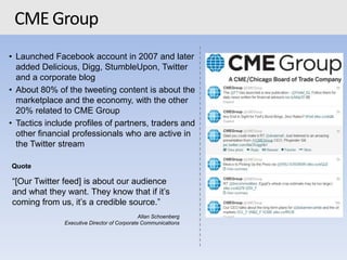 • Launched Facebook account in 2007 and later
added Delicious, Digg, StumbleUpon, Twitter
and a corporate blog
• About 80% of the tweeting content is about the
marketplace and the economy, with the other
20% related to CME Group
• Tactics include profiles of partners, traders and
other financial professionals who are active in
the Twitter stream
CME Group
“[Our Twitter feed] is about our audience
and what they want. They know that if it‟s
coming from us, it‟s a credible source.”
Allan Schoenberg
Executive Director of Corporate Communications
Quote
 