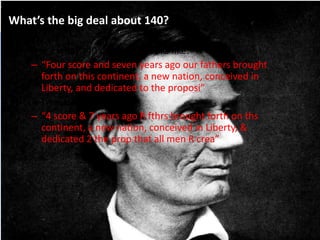 What’s the big deal about 140?
• Here’s what 140 characters looks like:
– “Four score and seven years ago our fathers brought
forth on this continent, a new nation, conceived in
Liberty, and dedicated to the proposi”
• Or Tweetshrunk to:
– “4 score & 7 years ago R fthrs brought forth on ths
continent, a new nation, conceived in Liberty, &
dedicated 2 the prop that all men R crea”
 
