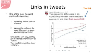 Links in tweets
• One of the most frequent
motives for tweeting
1) Spreading an info seen on the
web
2) We are the author of the page
(blog post, news on your
company website) and want to
publicize it
Links can be very long, as they get
shortened automatically by Twitter:
They can fit in much less than 140
chars.
10
The link
 