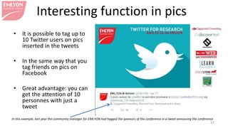 Interesting function in pics
• It is possible to tag up to
10 Twitter users on pics
inserted in the tweets
• In the same way that you
tag friends on pics on
Facebook
• Great advantage: you can
get the attention of 10
personnes with just a
tweet
12
In this example, last year the community manager for EMLYON had tagged the sponsors of the conference in a tweet announcing the conference
 