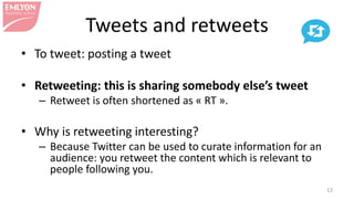 Tweets and retweets
• To tweet: posting a tweet
• Retweeting: this is sharing somebody else’s tweet
– Retweet is often shortened as « RT ».
• Why is retweeting interesting?
– Because Twitter can be used to curate information for an
audience: you retweet the content which is relevant to
people following you.
13
 