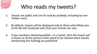 Who reads my tweets?
1. Tweets are public and can be read by anybody, including by non
Twitter users.
2. By default, tweets will be displayed only to those who follow you
(a bit like the Facebook wall, that your friends can see)
3. If you mention« #twGalway2016 » in a tweet, then this tweet will
be shown to all the persons who asked to be notified when tweets
mentioning this hashtag are published.
15
 