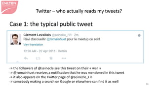 Twitter – who actually reads my tweets?
Case 1: the typical public tweet
-> the followers of @seinecle see this tweet on their « wall »
-> @romainhuet receives a notification that he was mentioned in this tweet
-> it also appears on the Twitter page of @seinecle_FR
-> somebody making a search on Google or elsewhere can find it as well
16
 