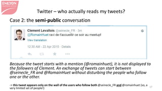 Twitter – who actually reads my tweets?
Case 2: the semi-public conversation
Because the tweet starts with a mention (@romainhuet), it is not displayed to
the followers of Clement. An exchange of tweets can start between
@seinecle_FR and @RomainHuet without disturbing the people who follow
one or the other.
-> this tweet appears only on the wall of the users who follow both @seinecle_FR and @romainhuet (so, a
very limited set of people!) 17
 