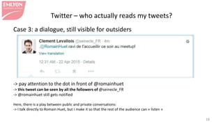 Twitter – who actually reads my tweets?
Case 3: a dialogue, still visible for outsiders
-> pay attention to the dot in front of @romainhuet
-> this tweet can be seen by all the followers of @seinecle_FR
-> @romainhuet still gets notified
Here, there is a play between public and private conversations:
-> I talk directly to Romain Huet, but I make it so that the rest of the audience can « listen »
18
 