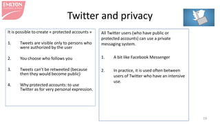 Twitter and privacy
It is possible to create « protected accounts »
1. Tweets are visible only to persons who
were authorized by the user
2. You choose who follows you
3. Tweets can’t be retweeted (because
then they would become public)
4. Why protected accounts: to use
Twitter as for very personal expression.
19
All Twitter users (who have public or
protected accounts) can use a private
messaging system.
1. A bit like Facebook Messenger
2. In practice, it is used often between
users of Twitter who have an intensive
use.
 