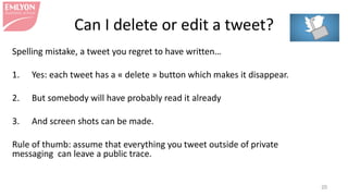 Can I delete or edit a tweet?
Spelling mistake, a tweet you regret to have written…
1. Yes: each tweet has a « delete » button which makes it disappear.
2. But somebody will have probably read it already
3. And screen shots can be made.
Rule of thumb: assume that everything you tweet outside of private
messaging can leave a public trace.
20
 