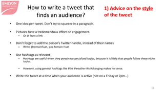 • One idea per tweet. Don’t try to squeeze in a paragraph.
• Pictures have a tredemendous effect on engagement.
– Or at least a link
• Don’t forget to add the person’s Twitter handle, instead of their names
– Write @romainhuet, not Romain Huet
• Use hashtags as relevant
– Hashtags are useful when they pertain to specialized topics, because it is likely that people follow these niche
topics.
– However, using general hashtags like #the #weather #is #changing makes no sense.
• Write the tweet at a time when your audience is active (not on a Friday at 7pm…)
21
1) Advice on the style
of the tweet
How to write a tweet that
finds an audience?
 