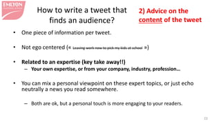 • One piece of information per tweet.
• Not ego centered (« Leaving work now to pick my kids at school »)
• Related to an expertise (key take away!!)
– Your own expertise, or from your company, industry, profession…
• You can mix a personal viewpoint on these expert topics, or just echo
neutrally a news you read somewhere.
– Both are ok, but a personal touch is more engaging to your readers.
22
2) Advice on the
content of the tweet
How to write a tweet that
finds an audience?
 