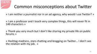Common misconceptions about Twitter
« I am neither a journalist nor in an ad agency, why would I use Twitter? »
« I am a professor and I teach very complex things, this will never fit in
140 characters »
« Thank you very much but I don’t like sharing my private life on public
forums »
« Hashtag madness, stars chatting and bragging on Twitter… I don’t see
the relation with my job. »
24
 
