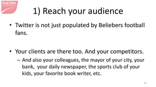 1) Reach your audience
• Twitter is not just populated by Beliebers football
fans.
• Your clients are there too. And your competitors.
– And also your colleagues, the mayor of your city, your
bank, your daily newspaper, the sports club of your
kids, your favorite book writer, etc.
25
 