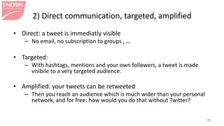 2) Direct communication, targeted, amplified
• Direct: a tweet is immediatly visible
– No email, no subscription to groups , …
• Targeted:
– With hashtags, mentions and your own followers, a tweet is made
visibile to a very targeted audience.
• Amplified: your tweets can be retweeted
– Then you reach an audience which is much wider than your personal
network, and for free: how would you do that without Twitter?
26
 