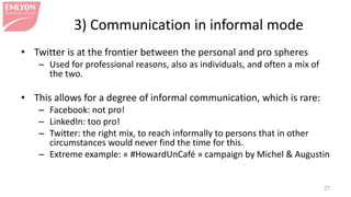 3) Communication in informal mode
• Twitter is at the frontier between the personal and pro spheres
– Used for professional reasons, also as individuals, and often a mix of
the two.
• This allows for a degree of informal communication, which is rare:
– Facebook: not pro!
– LinkedIn: too pro!
– Twitter: the right mix, to reach informally to persons that in other
circumstances would never find the time for this.
– Extreme example: « #HowardUnCafé » campaign by Michel & Augustin
27
 