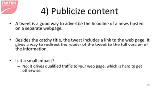 4) Publicize content
• A tweet is a good way to advertise the headline of a news hosted
on a separate webpage.
• Besides the catchy title, the tweet includes a link to the web page. It
gives a way to redirect the reader of the tweet to the full version of
the information.
• Is it a small impact?
– No: it drives qualified traffic to your web page, which is hard to get
otherwise.
29
 