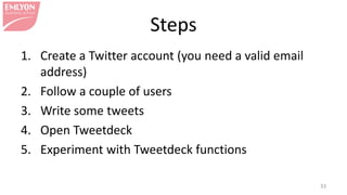 Steps
1. Create a Twitter account (you need a valid email
address)
2. Follow a couple of users
3. Write some tweets
4. Open Tweetdeck
5. Experiment with Tweetdeck functions
33
 