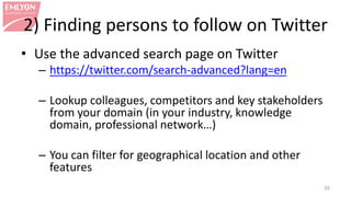 2) Finding persons to follow on Twitter
• Use the advanced search page on Twitter
– https://twitter.com/search-advanced?lang=en
– Lookup colleagues, competitors and key stakeholders
from your domain (in your industry, knowledge
domain, professional network…)
– You can filter for geographical location and other
features
35
 