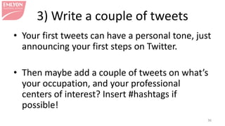 3) Write a couple of tweets
• Your first tweets can have a personal tone, just
announcing your first steps on Twitter.
• Then maybe add a couple of tweets on what’s
your occupation, and your professional
centers of interest? Insert #hashtags if
possible!
36
 