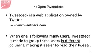 4) Open Tweetdeck
• Tweetdeck is a web application owned by
Twitter
– www.tweetdeck.com
• When one is following many users, Tweetdeck
is made to group these users in different
columns, making it easier to read their tweets.
37
 