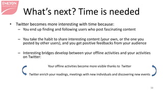 What’s next? Time is needed
• Twitter becomes more interesting with time because:
– You end up finding and following users who post fascinating content
– You take the habit to share interesting content (your own, or the one you
posted by other users), and you get positive feedbacks from your audience
– Interesting bridges develop between your offline activities and your activities
on Twitter:
Your offline activities become more visible thanks to Twitter
Twitter enrich your readings, meetings with new individuals and discovering new events
38
 