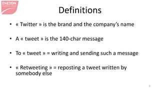 • « Twitter » is the brand and the company’s name
• A « tweet » is the 140-char message
• To « tweet » = writing and sending such a message
• « Retweeting » = reposting a tweet written by
somebody else
6
Definitions
 