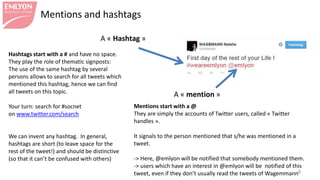 Mentions and hashtags
8
A « Hashtag »
A « mention »
Hashtags start with a # and have no space.
They play the role of thematic signposts:
The use of the same hashtag by several
persons allows to search for all tweets which
mentioned this hashtag, hence we can find
all tweets on this topic.
Your turn: search for #socnet
on www.twitter.com/search
We can invent any hashtag. In general,
hashtags are short (to leave space for the
rest of the tweet!) and should be distinctive
(so that it can’t be confused with others)
Mentions start with a @
They are simply the accounts of Twitter users, called « Twitter
handles ».
It signals to the person mentioned that s/he was mentioned in a
tweet.
-> Here, @emlyon will be notified that somebody mentioned them.
-> users which have an interest in @emlyon will be notified of this
tweet, even if they don’t usually read the tweets of Wagemann
 
