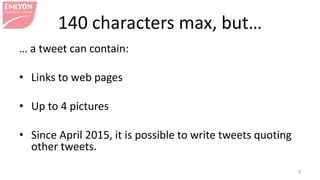 140 characters max, but…
… a tweet can contain:
• Links to web pages
• Up to 4 pictures
• Since April 2015, it is possible to write tweets quoting
other tweets.
9
 