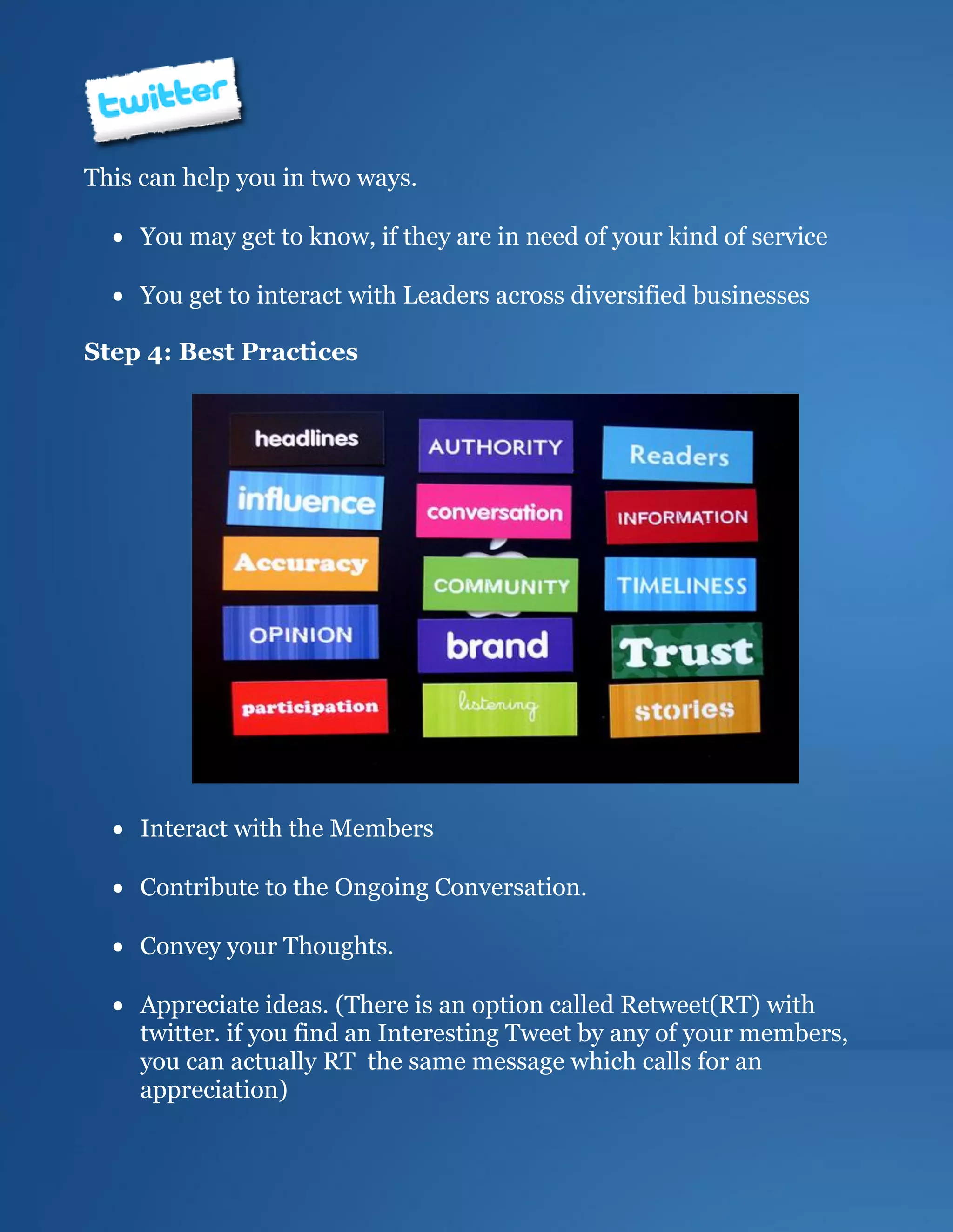 This can help you in two ways.

     You may get to know, if they are in need of your kind of service

     You get to interact with Leaders across diversified businesses

Step 4: Best Practices




     Interact with the Members

     Contribute to the Ongoing Conversation.

     Convey your Thoughts.

     Appreciate ideas. (There is an option called Retweet(RT) with
     twitter. if you find an Interesting Tweet by any of your members,
     you can actually RT the same message which calls for an
     appreciation)
 