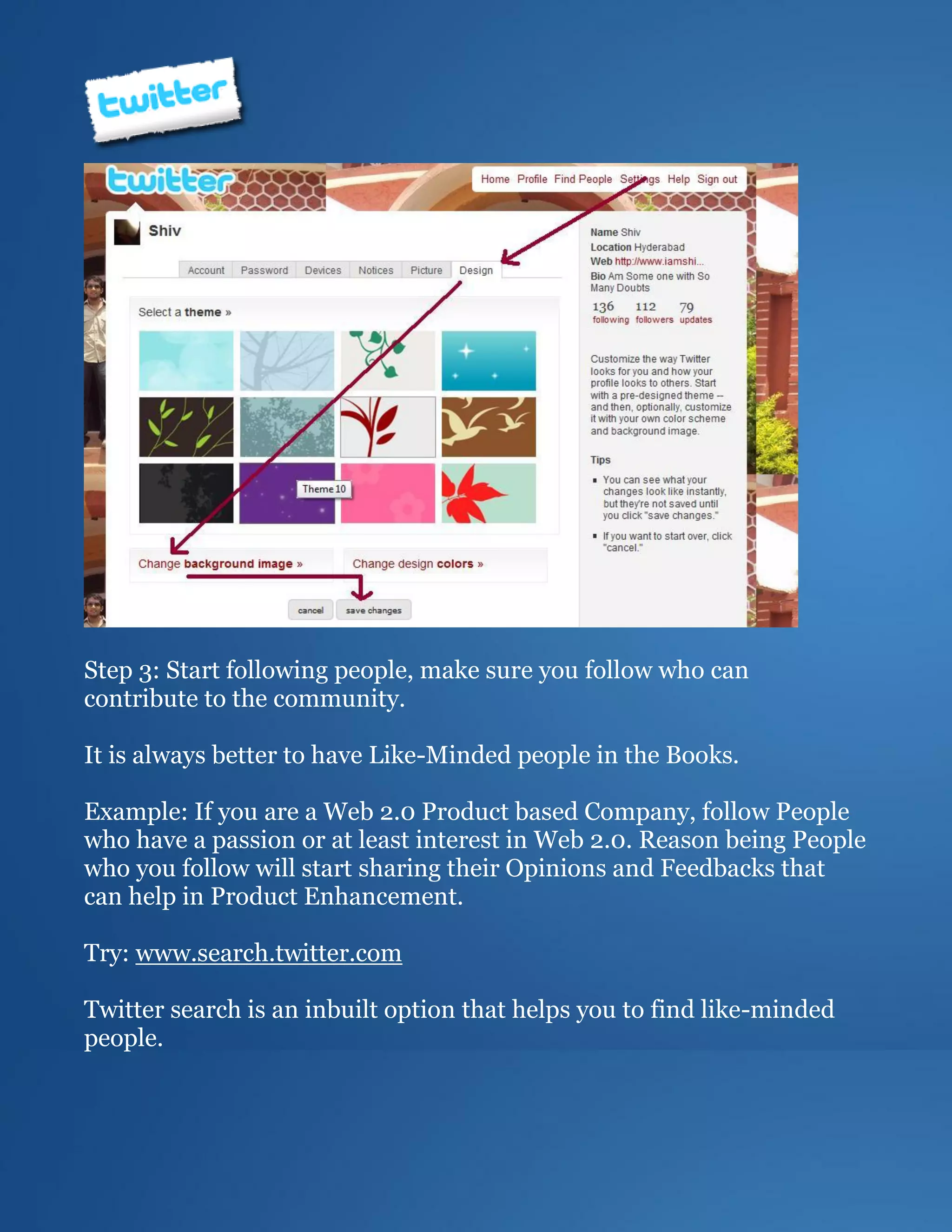 Step 3: Start following people, make sure you follow who can
contribute to the community.

It is always better to have Like-Minded people in the Books.

Example: If you are a Web 2.0 Product based Company, follow People
who have a passion or at least interest in Web 2.0. Reason being People
who you follow will start sharing their Opinions and Feedbacks that
can help in Product Enhancement.

Try: www.search.twitter.com

Twitter search is an inbuilt option that helps you to find like-minded
people.
 