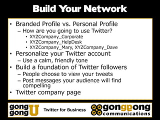 Build Your Network
• Branded Profile vs. Personal Profile
  – How are you going to use Twitter?
     • XYZCompany_Corporate
     • XYZCompany_HelpDesk
     • XYZCompany_Mary, XYZCompany_Dave
• Personalize your Twitter account
  – Use a calm, friendly tone
• Build a foundation of Twitter followers
  – People choose to view your tweets
  – Post messages your audience will find
    compelling
• Twitter company page

            Twitter for Business
 