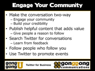 Engage Your Community
• Make the conversation two-way
  – Engage your community
  – Build your credibility
• Publish helpful content that adds value
  – Give people a reason to follow
• Search Twitter for conversations
  – Learn from feedback
• Follow people who follow you
• Use Twitter to promote events

           Twitter for Business
 