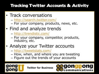 Tracking Twitter Accounts & Activity

• Track conversations
  – http://search.twitter.com/
  – For your company, products, news, etc.
• Find and analyze trends
  – http://trendistic.com/
  – For your company, competitor, products,
    industry, etc.
• Analyze your Twitter accounts
  – http://tweetstats.com/
  – How, when, and where you are tweeting
  – Figure out the trends of your accounts

           Twitter for Business
 