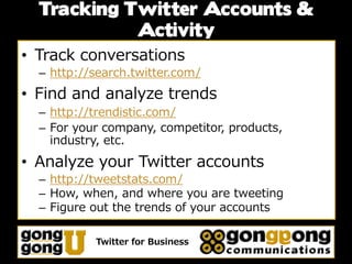 Tracking Twitter Accounts &
            Activity
• Track conversations
  – http://search.twitter.com/
• Find and analyze trends
  – http://trendistic.com/
  – For your company, competitor, products,
    industry, etc.
• Analyze your Twitter accounts
  – http://tweetstats.com/
  – How, when, and where you are tweeting
  – Figure out the trends of your accounts

           Twitter for Business
 