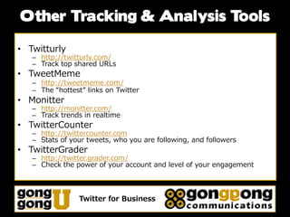 Other Tracking & Analysis Tools

• Twitturly
   – http://twitturly.com/
   – Track top shared URLs
• TweetMeme
   – http://tweetmeme.com/
   – The “hottest” links on Twitter
• Monitter
   – http://monitter.com/
   – Track trends in realtime
• TwitterCounter
   – http://twittercounter.com
   – Stats of your tweets, who you are following, and followers
• TwitterGrader
   – http://twitter.grader.com/
   – Check the power of your account and level of your engagement




                 Twitter for Business
 
