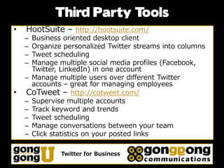 Third Party Tools
•   HootSuite – http://hootsuite.com/
    – Business oriented desktop client
    – Organize personalized Twitter streams into columns
    – Tweet scheduling
    – Manage multiple social media profiles (Facebook,
      Twitter, LinkedIn) in one account
    – Manage multiple users over different Twitter
      accounts – great for managing employees
•   CoTweet – http://cotweet.com/
    – Supervise multiple accounts
    – Track keyword and trends
    – Tweet scheduling
    – Manage conversations between your team
    – Click statistics on your posted links

              Twitter for Business
 